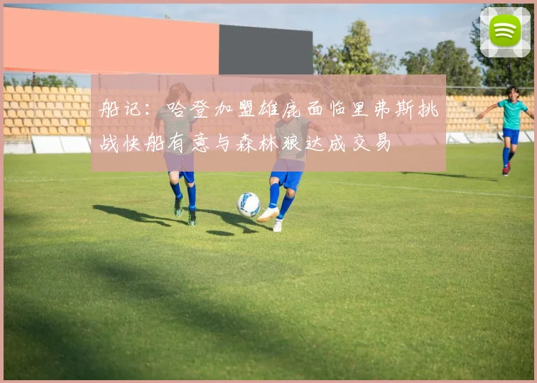 船记：哈登加盟雄鹿面临里弗斯挑战快船有意与森林狼达成交易