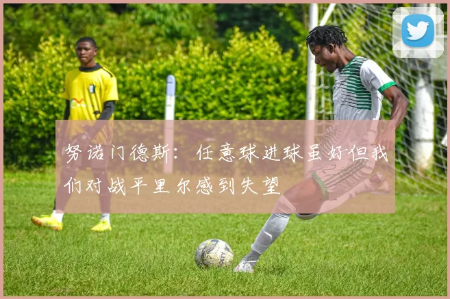 努诺门德斯：任意球进球虽好但我们对战平里尔感到失望