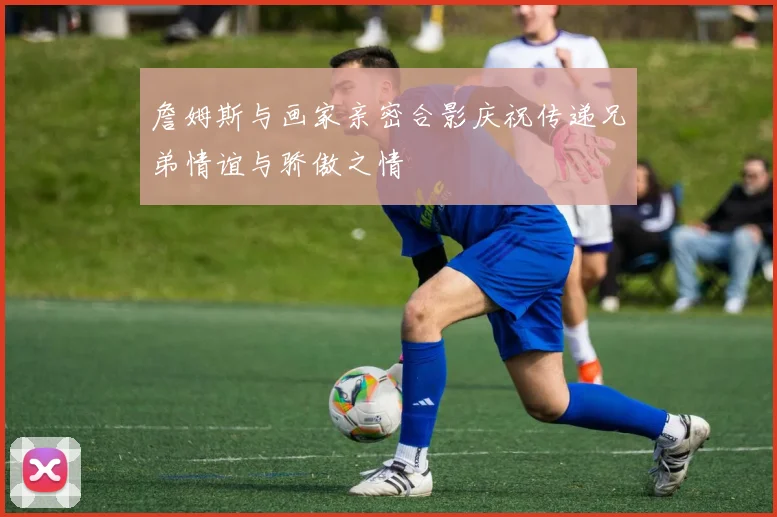 詹姆斯与画家亲密合影庆祝传递兄弟情谊与骄傲之情