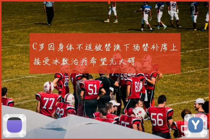C罗因身体不适被替换下场替补席上接受冰敷治疗希望无大碍