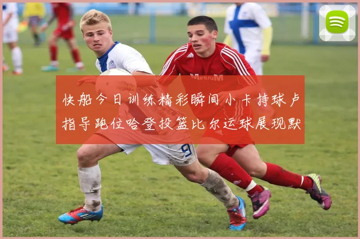 快船今日训练精彩瞬间小卡持球卢指导跑位哈登投篮比尔运球展现默契