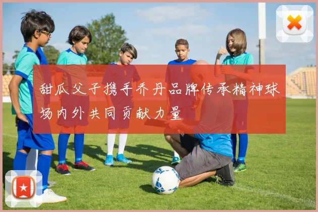 甜瓜父子携手乔丹品牌传承精神球场内外共同贡献力量