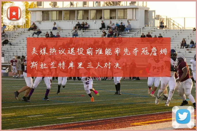 美媒热议退役前谁能率先夺冠詹姆斯杜兰特库里三人对决