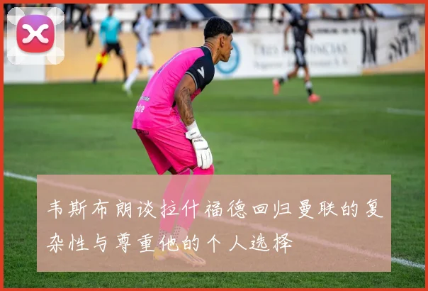 韦斯布朗谈拉什福德回归曼联的复杂性与尊重他的个人选择