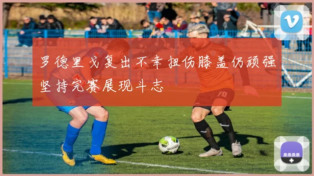 罗德里戈复出不幸扭伤膝盖仍顽强坚持完赛展现斗志