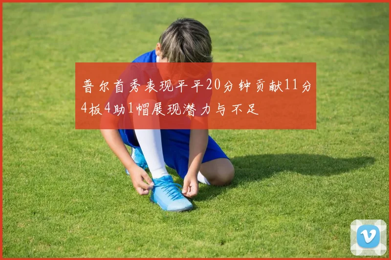普尔首秀表现平平20分钟贡献11分4板4助1帽展现潜力与不足