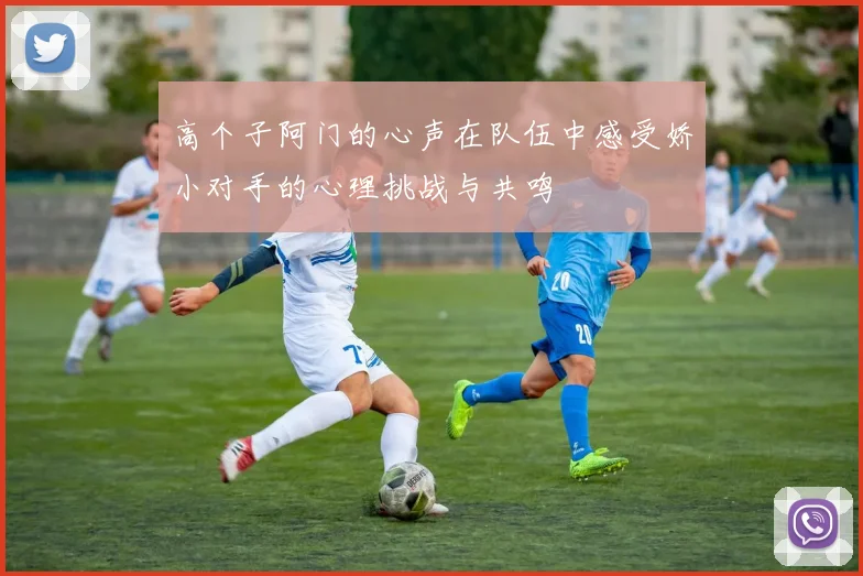 高个子阿门的心声在队伍中感受娇小对手的心理挑战与共鸣
