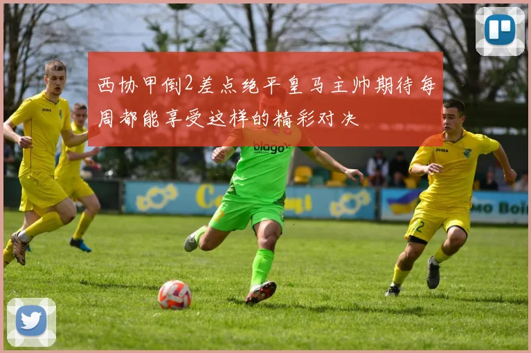 西协甲倒2差点绝平皇马主帅期待每周都能享受这样的精彩对决