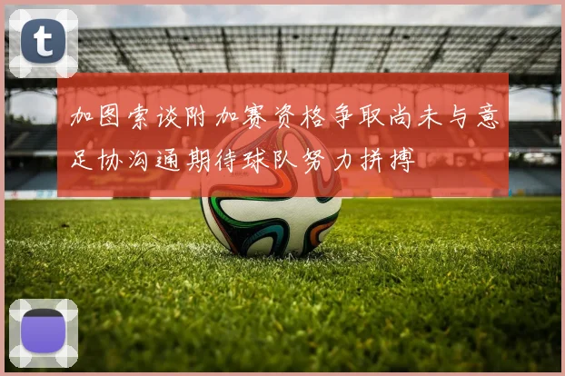 加图索谈附加赛资格争取尚未与意足协沟通期待球队努力拼搏