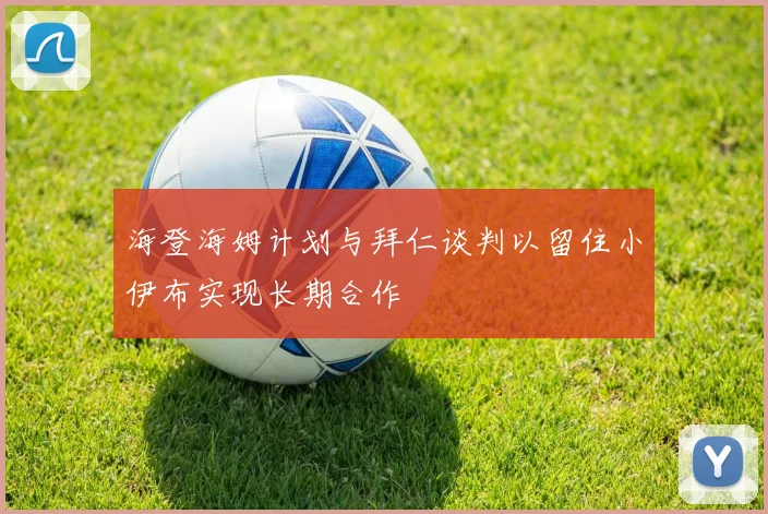 海登海姆计划与拜仁谈判以留住小伊布实现长期合作