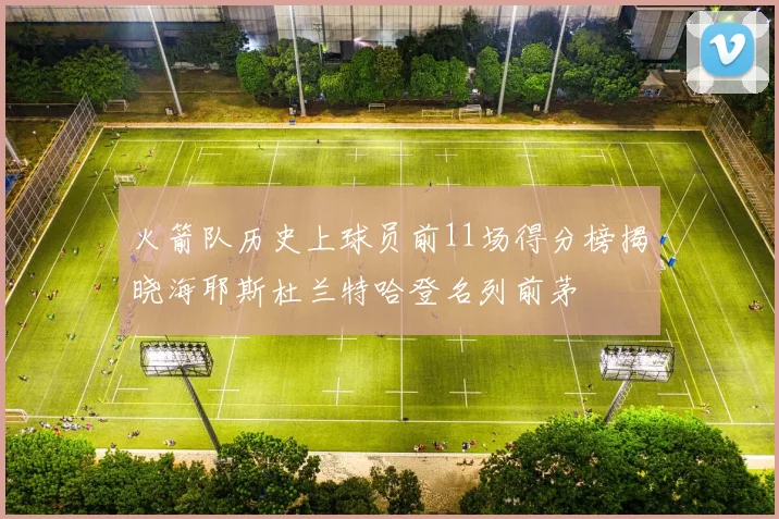 火箭队历史上球员前11场得分榜揭晓海耶斯杜兰特哈登名列前茅