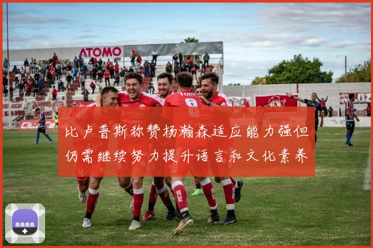 比卢普斯称赞杨瀚森适应能力强但仍需继续努力提升语言和文化素养