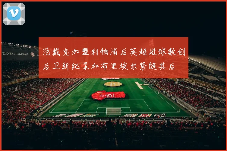 范戴克加盟利物浦后英超进球数创后卫新纪录加布里埃尔紧随其后