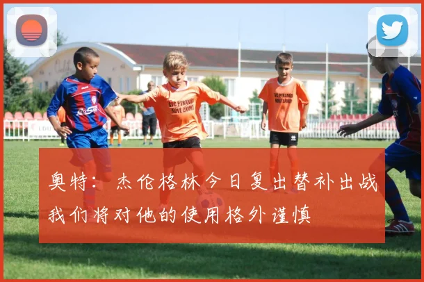 奥特：杰伦格林今日复出替补出战我们将对他的使用格外谨慎