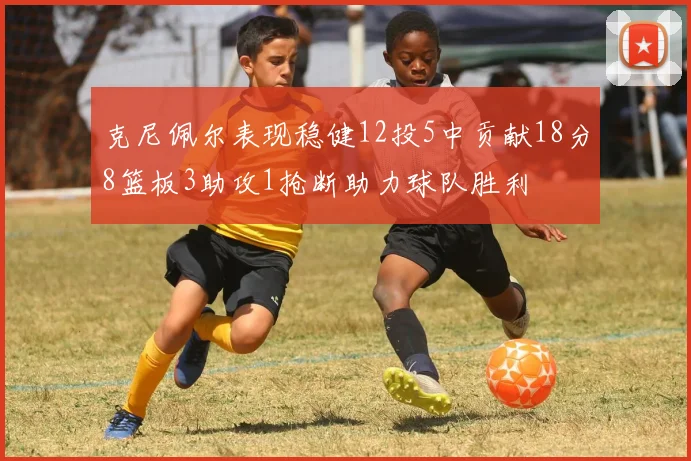 克尼佩尔表现稳健12投5中贡献18分8篮板3助攻1抢断助力球队胜利
