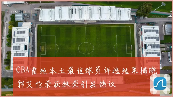 CBA首轮本土最佳球员评选结果揭晓郭艾伦荣获殊荣引发热议