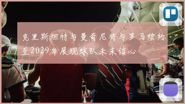克里斯坦特与曼奇尼将与罗马续约至2029年展现球队未来信心