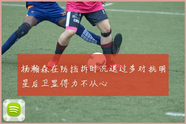 杨瀚森在防挡拆时沉退过多对抗明星后卫显得力不从心