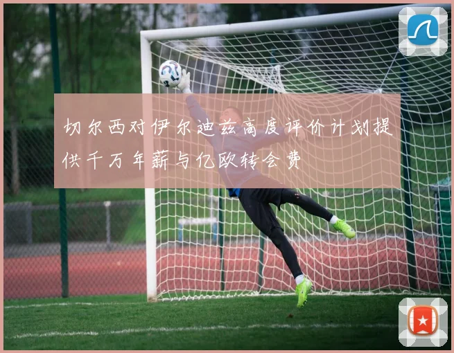 切尔西对伊尔迪兹高度评价计划提供千万年薪与亿欧转会费