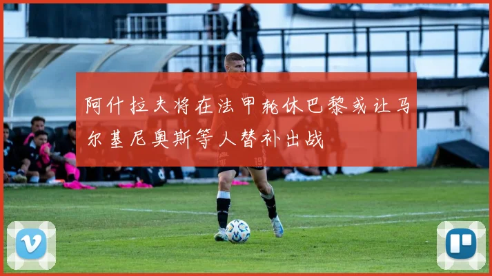 阿什拉夫将在法甲轮休巴黎或让马尔基尼奥斯等人替补出战