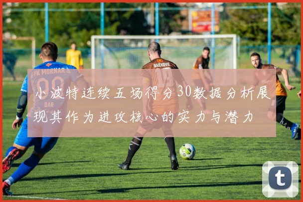 小波特连续五场得分30数据分析展现其作为进攻核心的实力与潜力