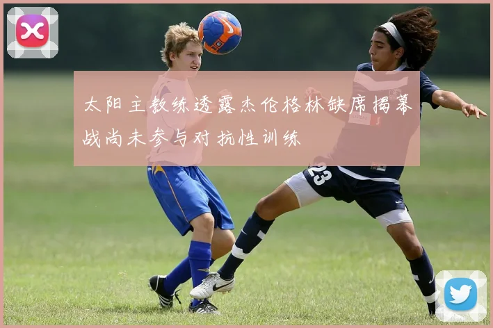 太阳主教练透露杰伦格林缺席揭幕战尚未参与对抗性训练