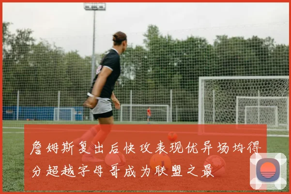 詹姆斯复出后快攻表现优异场均得分超越字母哥成为联盟之最