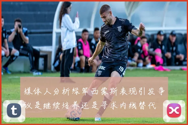 媒体人分析绿军西蒙斯表现引发争议是继续培养还是寻求内线替代