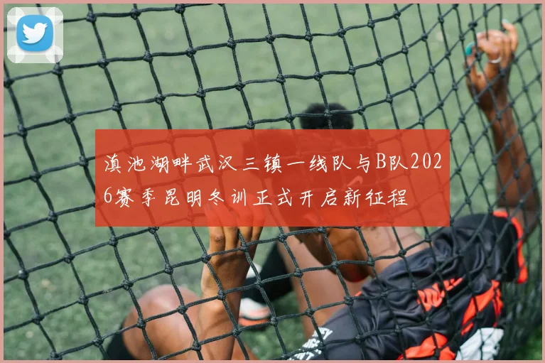 滇池湖畔武汉三镇一线队与B队2026赛季昆明冬训正式开启新征程